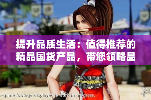 提升品質(zhì)生活：值得推薦的精品國貨產(chǎn)品，帶您領略品質(zhì)生活的精彩