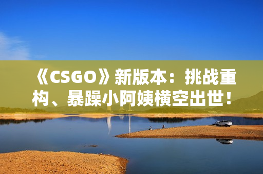 《CSGO》新版本：挑戰(zhàn)重構(gòu)、暴躁小阿姨橫空出世！