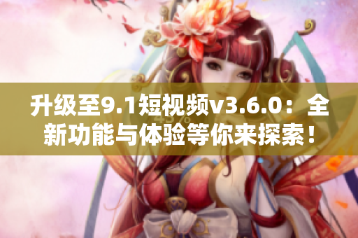 升級至9.1短視頻v3.6.0：全新功能與體驗等你來探索！