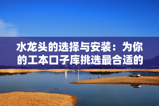水龍頭的選擇與安裝：為你的工本口子庫挑選最合適的龍頭