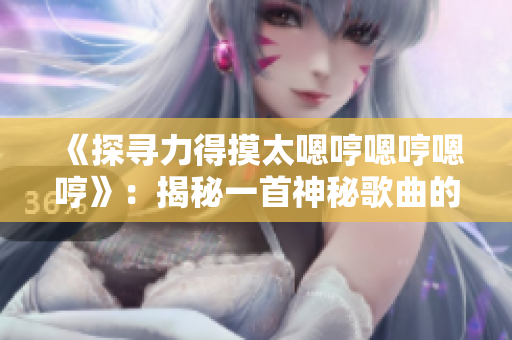 《探尋力得摸太嗯哼嗯哼嗯哼》：揭秘一首神秘歌曲的起源與魅力