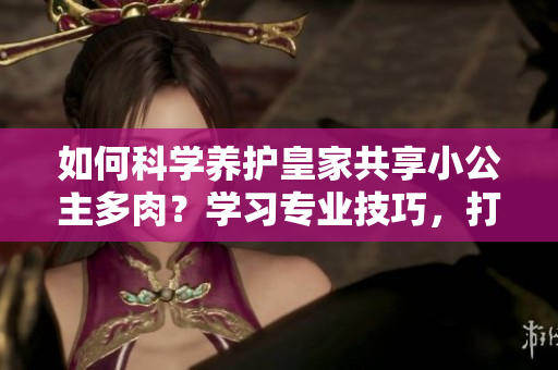 如何科學(xué)養(yǎng)護(hù)皇家共享小公主多肉？學(xué)習(xí)專業(yè)技巧，打造迷人多肉花園