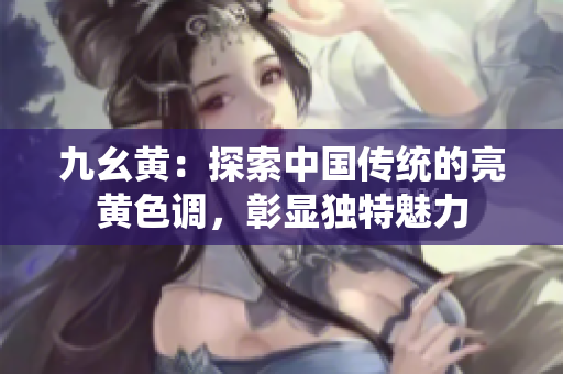 九幺黃：探索中國傳統(tǒng)的亮黃色調(diào)，彰顯獨特魅力