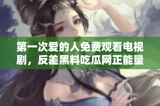 第一次愛的人免費觀看電視劇，反差黑料吃瓜網(wǎng)正能量，發(fā)了狠的往里撞 古言，兒媳婦叫老公的爸爸叫什么，叮當(dāng)漫畫頁面入口免費彈窗下965