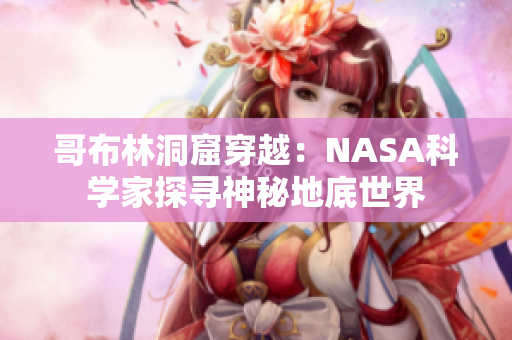 哥布林洞窟穿越：NASA科學(xué)家探尋神秘地底世界