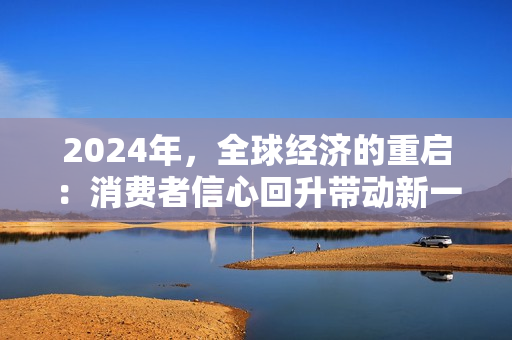 2024年，全球經(jīng)濟(jì)的重啟：消費(fèi)者信心回升帶動(dòng)新一輪增長(zhǎng)