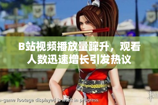 B站視頻播放量躥升，觀看人數(shù)迅速增長引發(fā)熱議