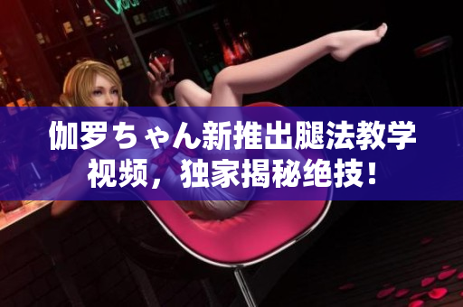伽羅ちゃん新推出腿法教學(xué)視頻，獨(dú)家揭秘絕技！