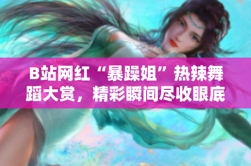 B站網(wǎng)紅“暴躁姐”熱辣舞蹈大賞，精彩瞬間盡收眼底