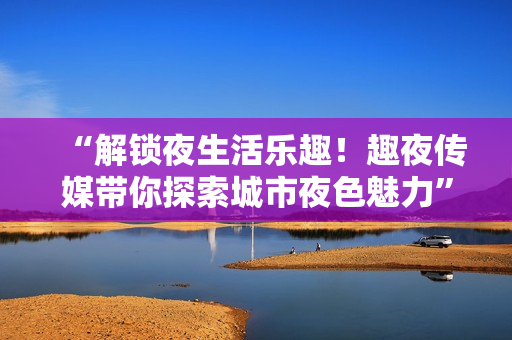 “解鎖夜生活樂趣！趣夜傳媒帶你探索城市夜色魅力”