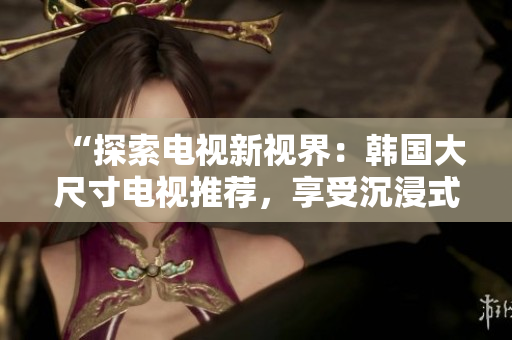 “探索電視新視界：韓國大尺寸電視推薦，享受沉浸式觀影體驗！”