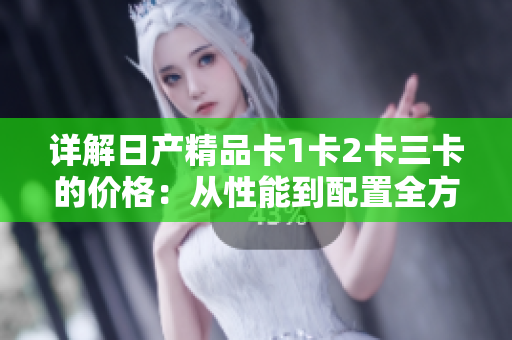詳解日產(chǎn)精品卡1卡2卡三卡的價格：從性能到配置全方位解讀