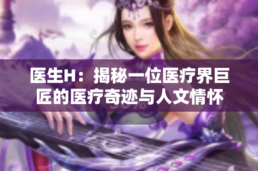 醫(yī)生H：揭秘一位醫(yī)療界巨匠的醫(yī)療奇跡與人文情懷