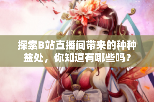探索B站直播間帶來的種種益處，你知道有哪些嗎？