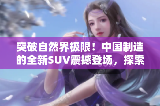 突破自然界極限！中國制造的全新SUV震撼登場，探索未知之境！