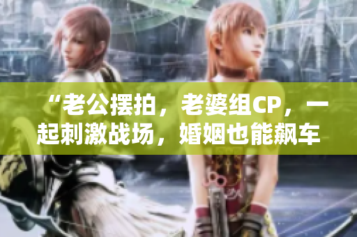 “老公擺拍，老婆組CP，一起刺激戰(zhàn)場，婚姻也能飆車！”