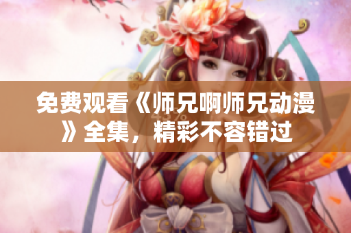 免費觀看《師兄啊師兄動漫》全集，精彩不容錯過