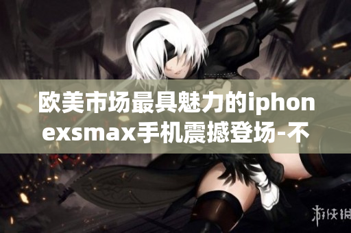歐美市場最具魅力的iphonexsmax手機(jī)震撼登場-不容錯(cuò)過