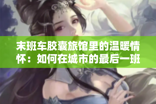 末班車膠囊旅館里的溫暖情懷：如何在城市的最后一班車時刻找到家的溫度