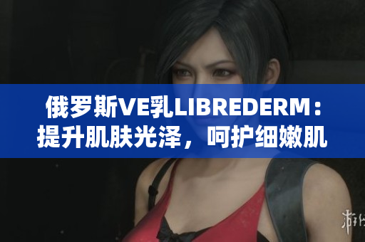 俄羅斯VE乳LIBREDERM：提升肌膚光澤，呵護(hù)細(xì)嫩肌膚