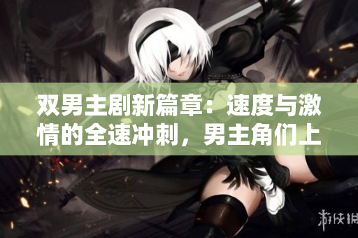 雙男主劇新篇章：速度與激情的全速沖刺，男主角們上演高速飆車的燃情戲碼