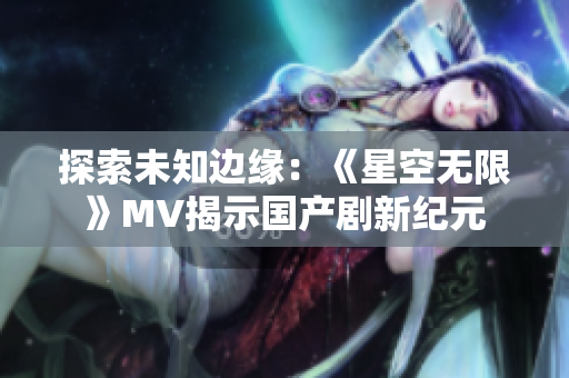 探索未知邊緣：《星空無(wú)限》MV揭示國(guó)產(chǎn)劇新紀(jì)元