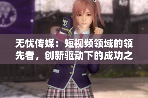 無憂傳媒：短視頻領(lǐng)域的領(lǐng)先者，創(chuàng)新驅(qū)動下的成功之路