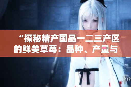 “探秘精產國品一二三產區(qū)的鮮美草莓：品種、產量與特色全揭秘！”