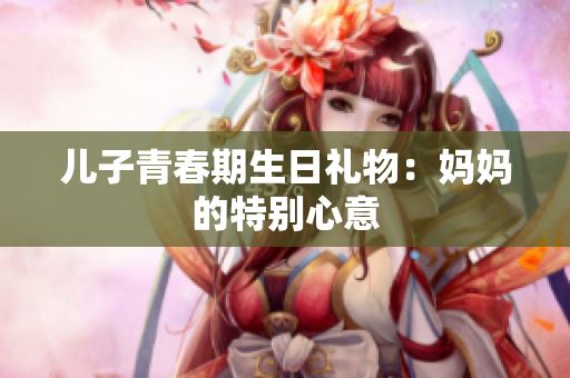 兒子青春期生日禮物：媽媽的特別心意
