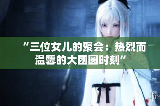“三位女兒的聚會：熱烈而溫馨的大團圓時刻”
