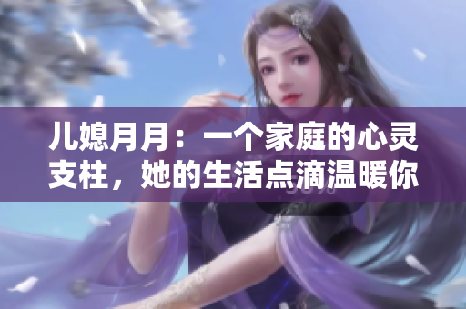 兒媳月月：一個家庭的心靈支柱，她的生活點滴溫暖你我