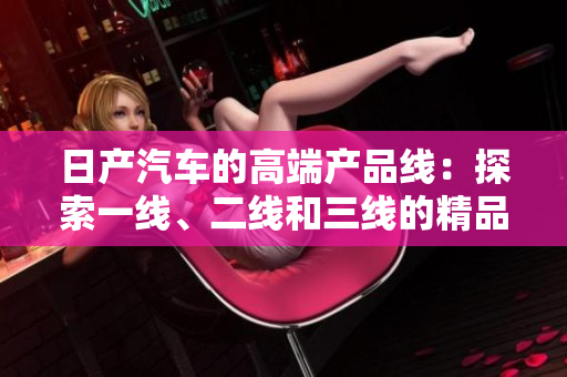 日產(chǎn)汽車的高端產(chǎn)品線：探索一線、二線和三線的精品之路