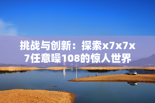 挑戰(zhàn)與創(chuàng)新：探索x7x7x7任意噪108的驚人世界