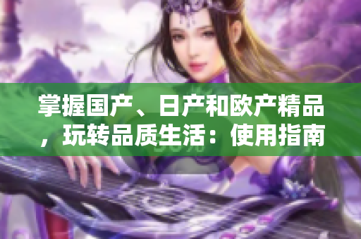 掌握國(guó)產(chǎn)、日產(chǎn)和歐產(chǎn)精品，玩轉(zhuǎn)品質(zhì)生活：使用指南詳解