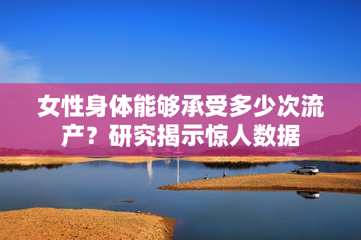 女性身體能夠承受多少次流產(chǎn)？研究揭示驚人數(shù)據(jù)