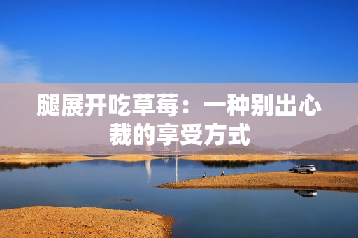 腿展開吃草莓：一種別出心裁的享受方式