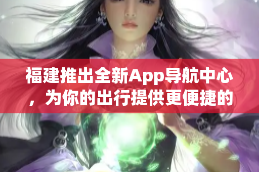 福建推出全新App導(dǎo)航中心，為你的出行提供更便捷的服務(wù)