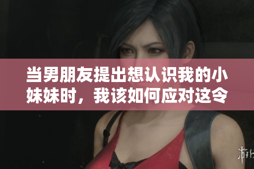 當(dāng)男朋友提出想認(rèn)識我的小妹妹時，我該如何應(yīng)對這令人尷尬的請求？