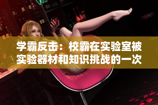 學(xué)霸反擊：校霸在實(shí)驗(yàn)室被實(shí)驗(yàn)器材和知識挑戰(zhàn)的一次驚人遭遇