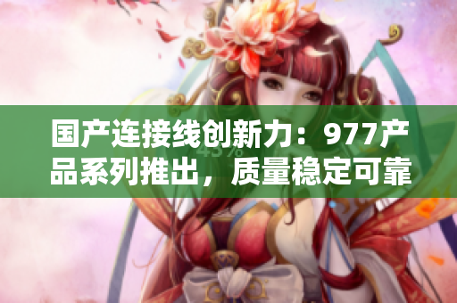 國產(chǎn)連接線創(chuàng)新力：977產(chǎn)品系列推出，質(zhì)量穩(wěn)定可靠，助力多領(lǐng)域連接需求