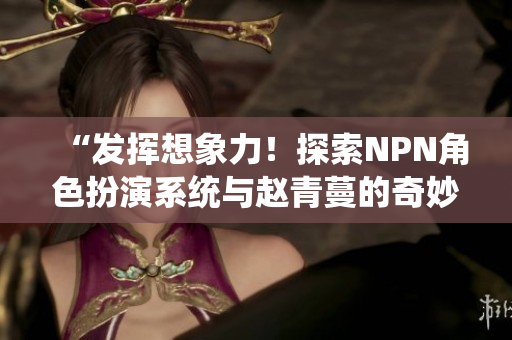 “發(fā)揮想象力！探索NPN角色扮演系統(tǒng)與趙青蔓的奇妙世界”