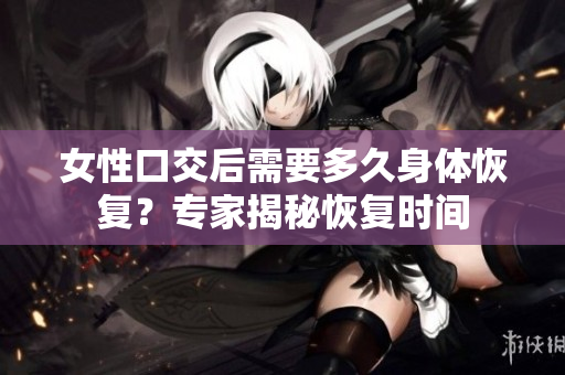 女性口交后需要多久身體恢復(fù)？專家揭秘恢復(fù)時間