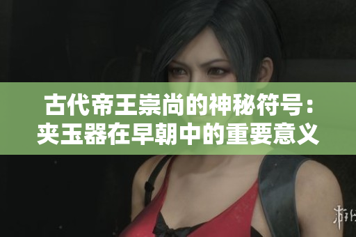 古代帝王崇尚的神秘符號：夾玉器在早朝中的重要意義