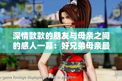 深情款款的朋友與母親之間的感人一幕：好兄弟母親最經(jīng)典的一句話
