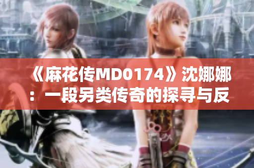 《麻花傳MD0174》沈娜娜：一段另類傳奇的探尋與反思