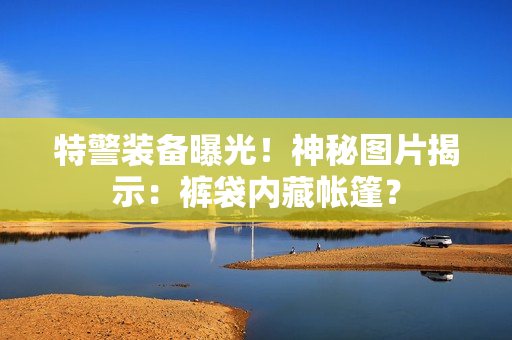 特警裝備曝光！神秘圖片揭示：褲袋內(nèi)藏帳篷？