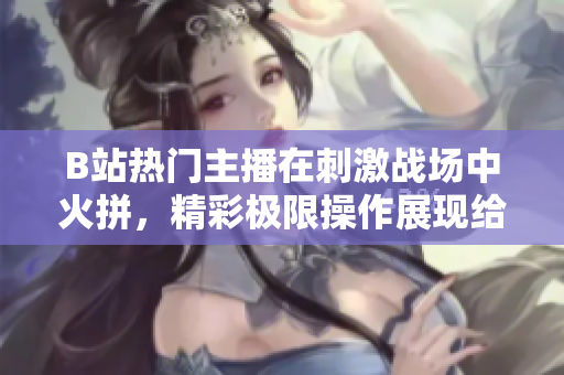 B站熱門主播在刺激戰(zhàn)場中火拼，精彩極限操作展現給觀眾