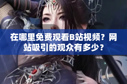 在哪里免費(fèi)觀看B站視頻？網(wǎng)站吸引的觀眾有多少？