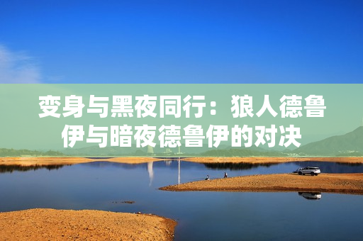 變身與黑夜同行：狼人德魯伊與暗夜德魯伊的對(duì)決