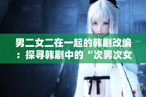男二女二在一起的韓劇改編：探尋韓劇中的“次男次女”愛(ài)情經(jīng)典